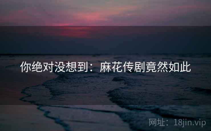 你绝对没想到：麻花传剧竟然如此