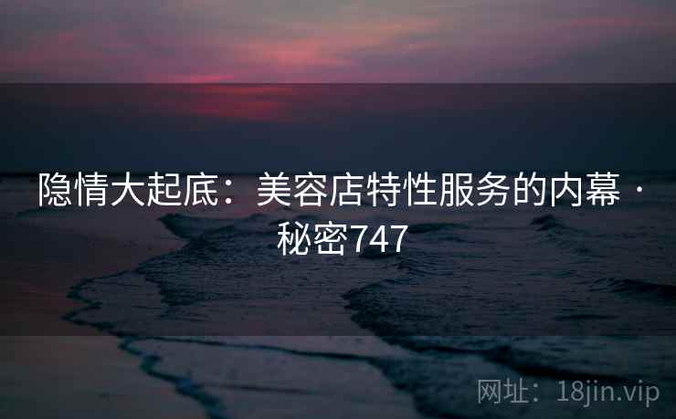 隐情大起底：美容店特性服务的内幕 · 秘密747
