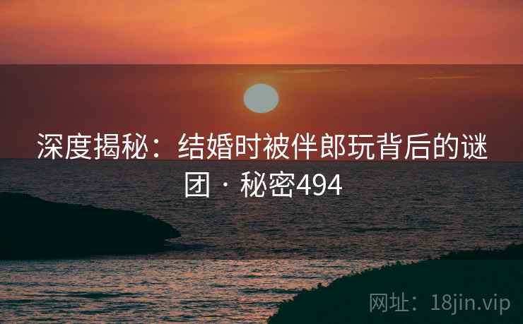 深度揭秘：结婚时被伴郎玩背后的谜团 · 秘密494