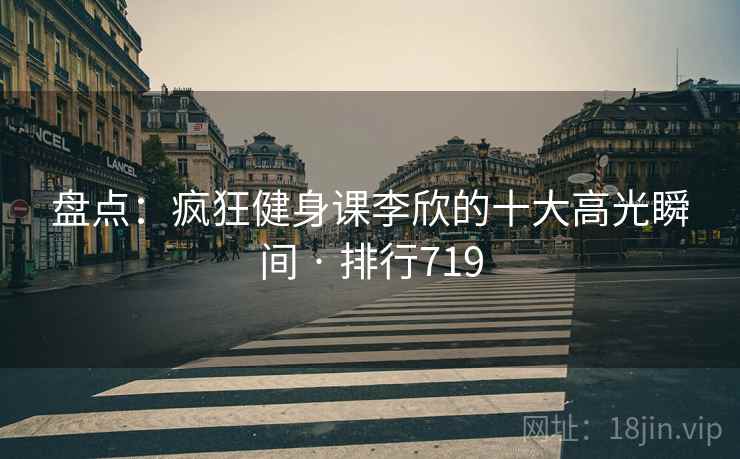 盘点：疯狂健身课李欣的十大高光瞬间 · 排行719