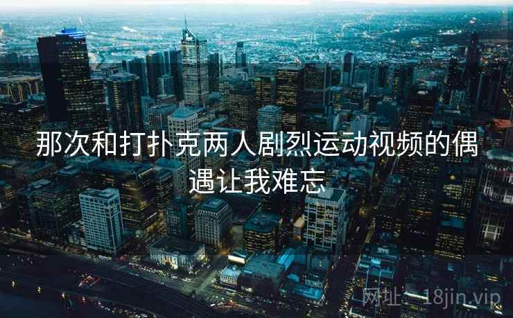那次和打扑克两人剧烈运动视频的偶遇让我难忘