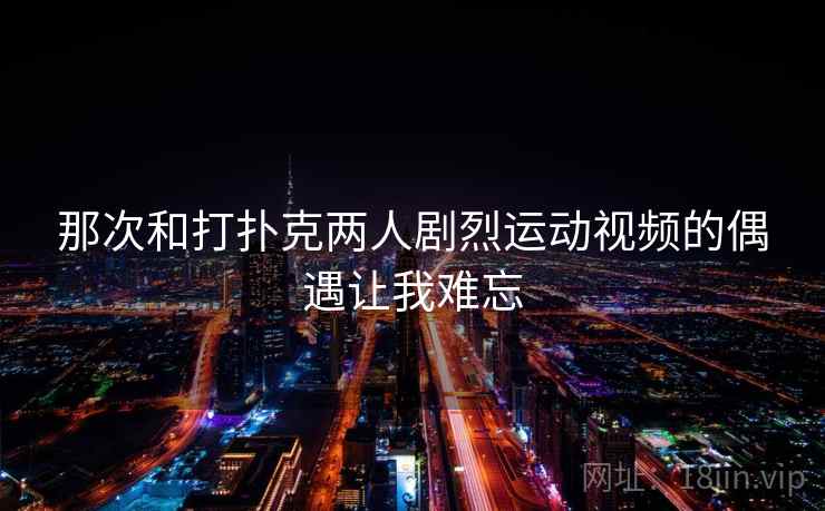 那次和打扑克两人剧烈运动视频的偶遇让我难忘