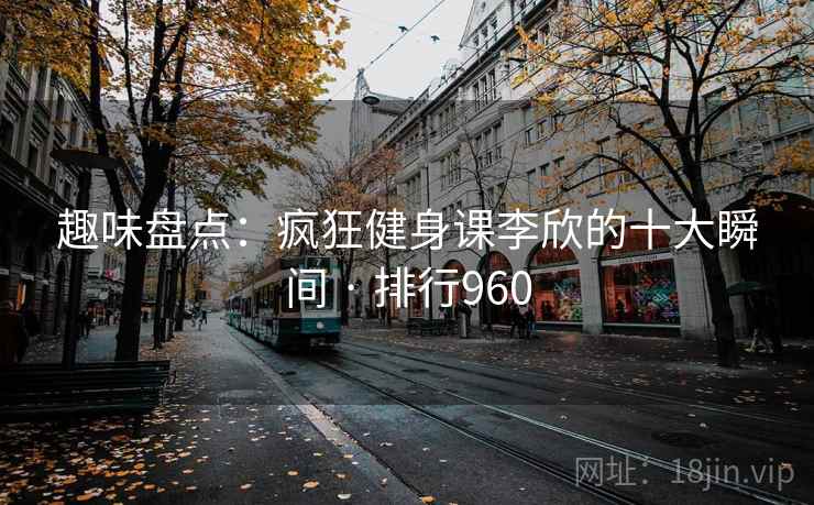 趣味盘点:疯狂健身课李欣的十大瞬间 · 排行960 趣味盘点:疯狂健身课李欣的十大瞬间 · 排行960