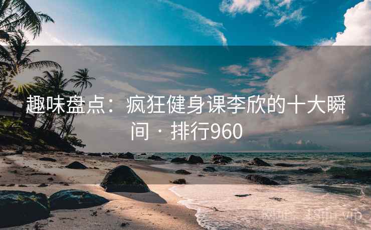 趣味盘点：疯狂健身课李欣的十大瞬间 · 排行960
