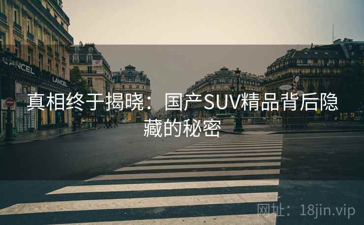 真相终于揭晓:国产SUV精品背后隐藏的秘密 真相终于揭晓:国产SUV精品背后隐藏的秘密