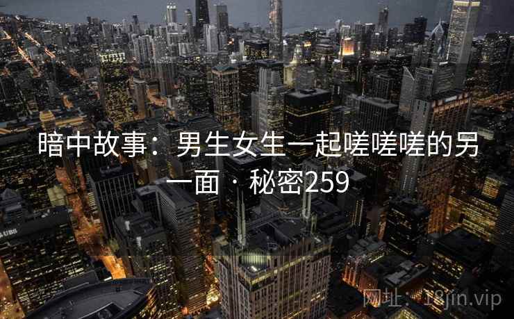 暗中故事:男生女生一起嗟嗟嗟的另一面 · 秘密259 暗中故事:男生女生一起嗟嗟嗟的另一面 · 秘密259