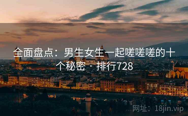 全面盘点：男生女生一起嗟嗟嗟的十个秘密 · 排行728