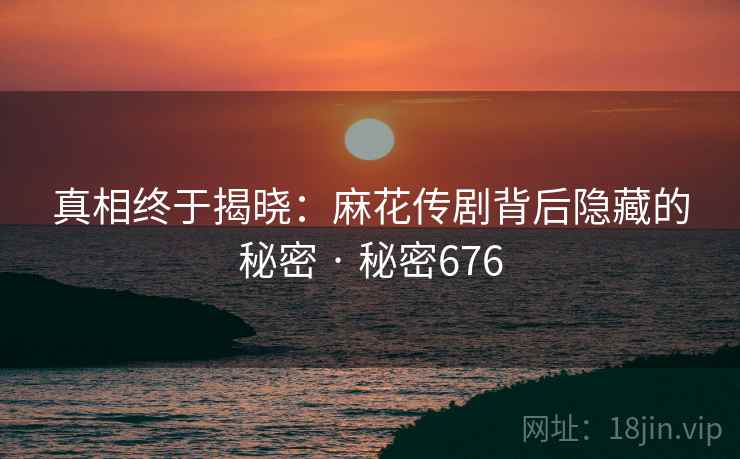 真相终于揭晓:麻花传剧背后隐藏的秘密 · 秘密676 真相终于揭晓:麻花传剧背后隐藏的秘密 · 秘密676