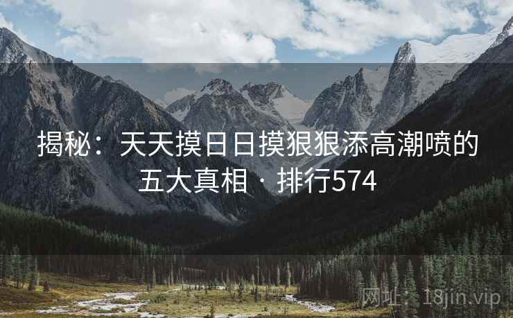揭秘:天天摸日日摸狠狠添高潮喷的五大真相 · 排行574 揭秘:天天摸日日摸狠狠添高潮喷的五大真相 · 排行574