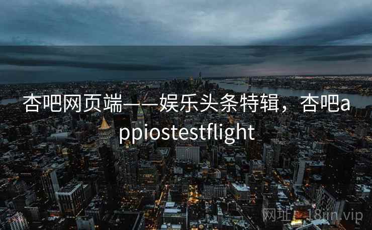 杏吧网页端——娱乐头条特辑,杏吧appiostestflight