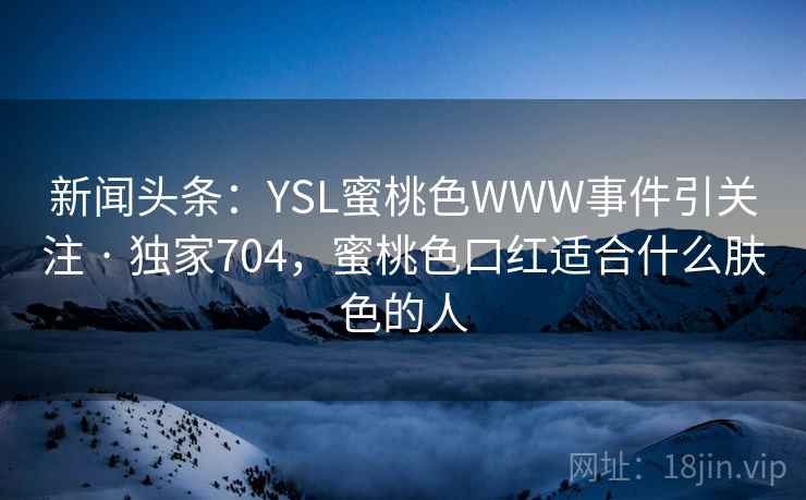 新闻头条:YSL蜜桃色WWW事件引关注 · 独家704,蜜桃色口红适合什么肤色的人 新闻头条:YSL蜜桃色WWW事件引关注 · 独家704,蜜桃色口红适合什么肤色的人